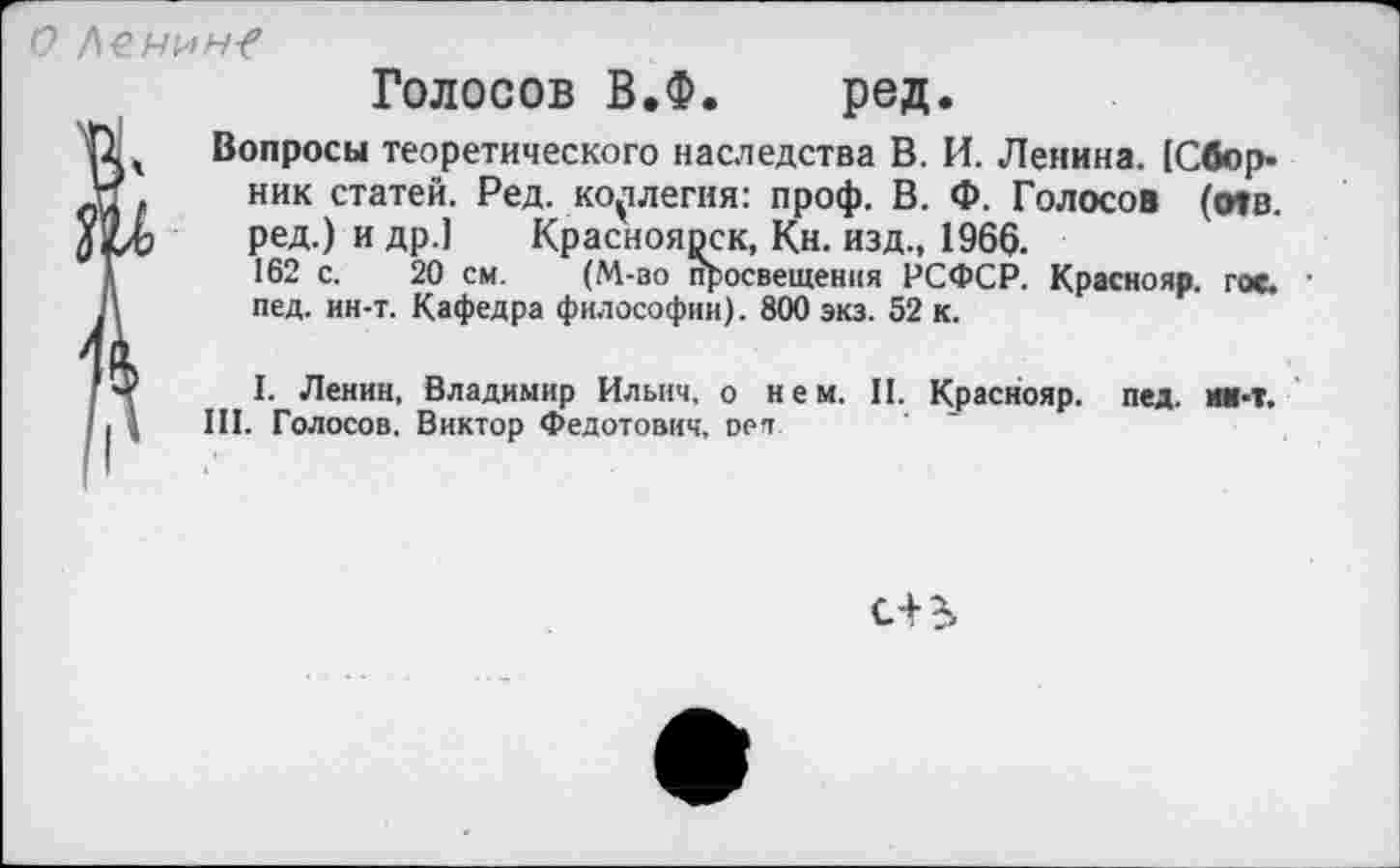 ﻿о Ленин-?
Голосов В.Ф. ред.
Вопросы теоретического наследства В. И. Ленина. [Сборник статей. Ред. коллегия: проф. В. Ф. Голосов (о»в. ред.) и др.1 Красноярск, Кн. изд., 1966.
162 с. 20 см. (М-во просвещения РСФСР. Краснояр. гос. ■ пед. ин-т. Кафедра философии). 800 экз. 52 к.
I. Ленин, Владимир Ильич, о нем. II. Краснояр. пед. ни-т. III. Голосов. Виктор Федотович, оеп